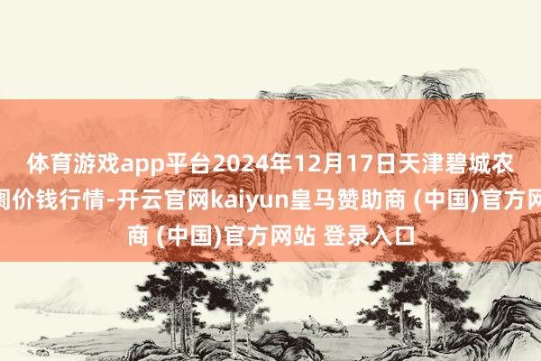 体育游戏app平台2024年12月17日天津碧城农产物批发阛阓价钱行情-开云官网kaiyun皇马赞助商 (中国)官方网站 登录入口