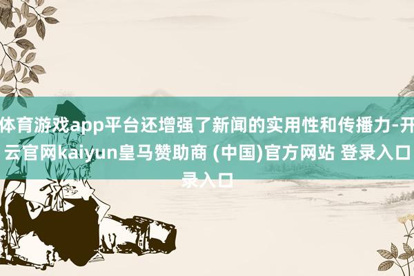 体育游戏app平台还增强了新闻的实用性和传播力-开云官网kaiyun皇马赞助商 (中国)官方网站 登录入口