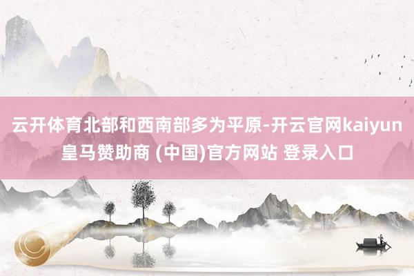 云开体育北部和西南部多为平原-开云官网kaiyun皇马赞助商 (中国)官方网站 登录入口
