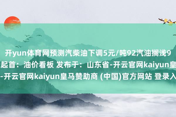 开yun体育网预测汽柴油下调5元/吨92汽油搁浅95汽油搁浅0号柴油搁浅起首:油价看板 发布于:山东省-开云官网kaiyun皇马赞助商 (中国)官方网站 登录入口