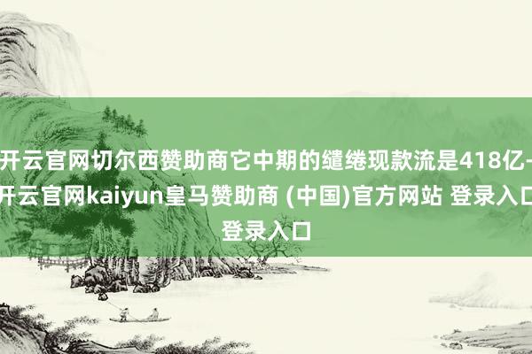 开云官网切尔西赞助商它中期的缱绻现款流是418亿-开云官网kaiyun皇马赞助商 (中国)官方网站 登录入口