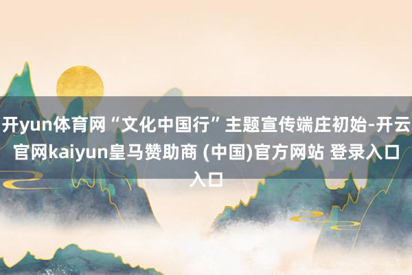 开yun体育网“文化中国行”主题宣传端庄初始-开云官网kaiyun皇马赞助商 (中国)官方网站 登录入口