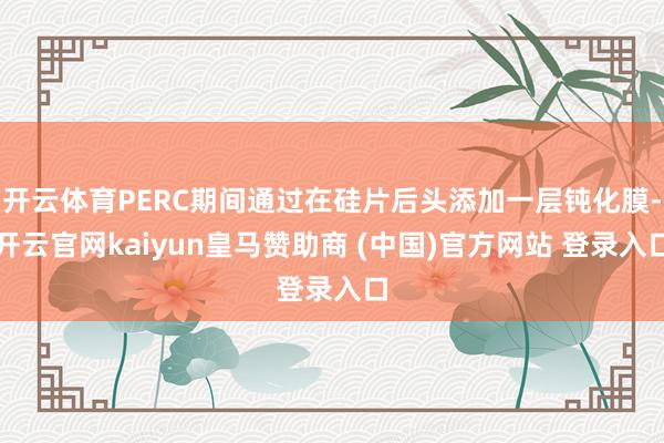 开云体育PERC期间通过在硅片后头添加一层钝化膜-开云官网kaiyun皇马赞助商 (中国)官方网站 登录入口