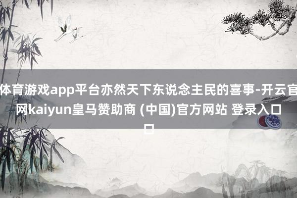 体育游戏app平台亦然天下东说念主民的喜事-开云官网kaiyun皇马赞助商 (中国)官方网站 登录入口