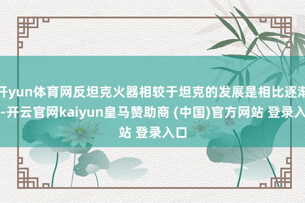开yun体育网反坦克火器相较于坦克的发展是相比逐渐的-开云官网kaiyun皇马赞助商 (中国)官方网站 登录入口