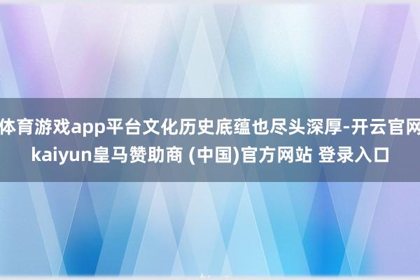 体育游戏app平台文化历史底蕴也尽头深厚-开云官网kaiyun皇马赞助商 (中国)官方网站 登录入口