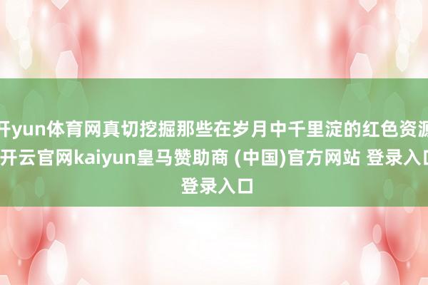 开yun体育网真切挖掘那些在岁月中千里淀的红色资源-开云官网kaiyun皇马赞助商 (中国)官方网站 登录入口