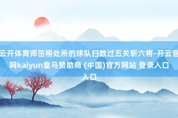 云开体育师茁栩处所的球队扫数过五关斩六将-开云官网kaiyun皇马赞助商 (中国)官方网站 登录入口