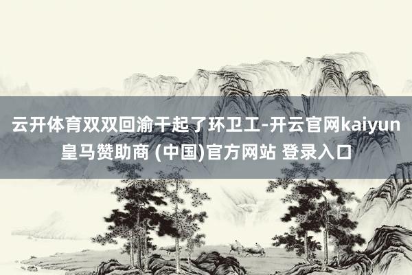云开体育双双回渝干起了环卫工-开云官网kaiyun皇马赞助商 (中国)官方网站 登录入口