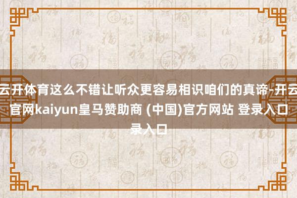 云开体育这么不错让听众更容易相识咱们的真谛-开云官网kaiyun皇马赞助商 (中国)官方网站 登录入口