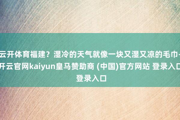 云开体育福建？湿冷的天气就像一块又湿又凉的毛巾-开云官网kaiyun皇马赞助商 (中国)官方网站 登录入口