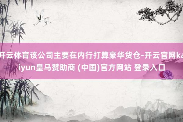 开云体育该公司主要在内行打算豪华货仓-开云官网kaiyun皇马赞助商 (中国)官方网站 登录入口