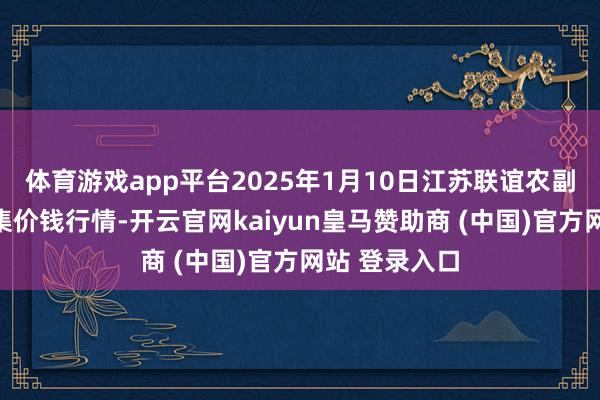 体育游戏app平台2025年1月10日江苏联谊农副居品批发市集价钱行情-开云官网kaiyun皇马赞助商 (中国)官方网站 登录入口