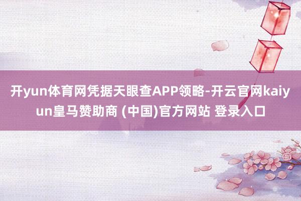 开yun体育网凭据天眼查APP领略-开云官网kaiyun皇马赞助商 (中国)官方网站 登录入口