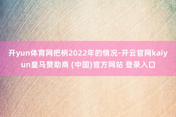 开yun体育网把柄2022年的情况-开云官网kaiyun皇马赞助商 (中国)官方网站 登录入口