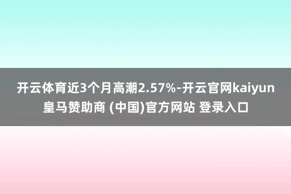 开云体育近3个月高潮2.57%-开云官网kaiyun皇马赞助商 (中国)官方网站 登录入口