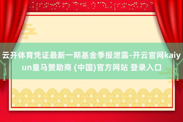 云开体育凭证最新一期基金季报泄露-开云官网kaiyun皇马赞助商 (中国)官方网站 登录入口