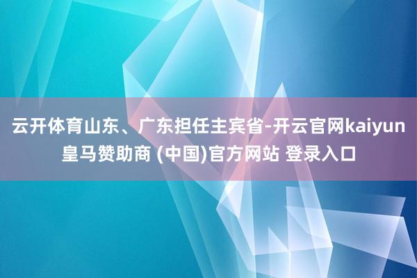 云开体育山东、广东担任主宾省-开云官网kaiyun皇马赞助商 (中国)官方网站 登录入口