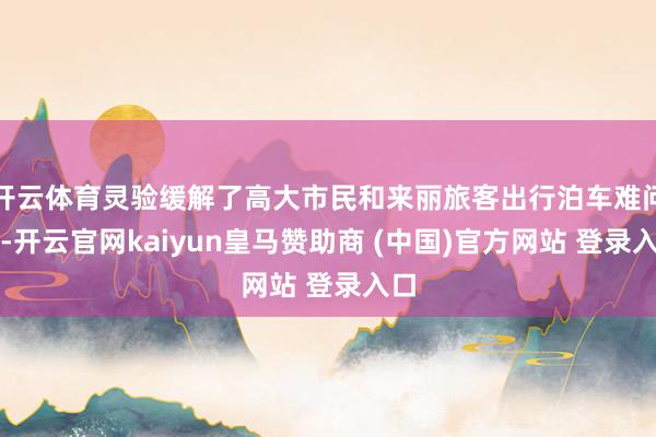 开云体育灵验缓解了高大市民和来丽旅客出行泊车难问题-开云官网kaiyun皇马赞助商 (中国)官方网站 登录入口