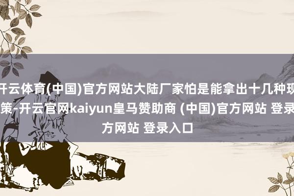 开云体育(中国)官方网站大陆厂家怕是能拿出十几种现成决策-开云官网kaiyun皇马赞助商 (中国)官方网站 登录入口