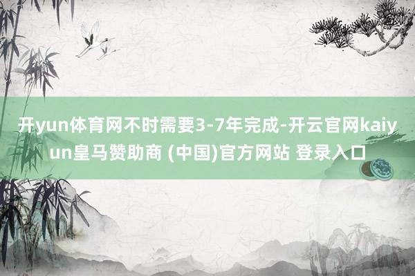 开yun体育网不时需要3-7年完成-开云官网kaiyun皇马赞助商 (中国)官方网站 登录入口