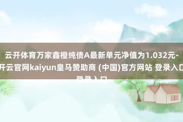 云开体育万家鑫橙纯债A最新单元净值为1.032元-开云官网kaiyun皇马赞助商 (中国)官方网站 登录入口