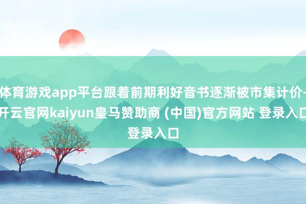 体育游戏app平台跟着前期利好音书逐渐被市集计价-开云官网kaiyun皇马赞助商 (中国)官方网站 登录入口