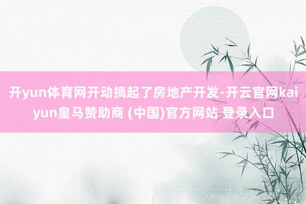 开yun体育网开动搞起了房地产开发-开云官网kaiyun皇马赞助商 (中国)官方网站 登录入口