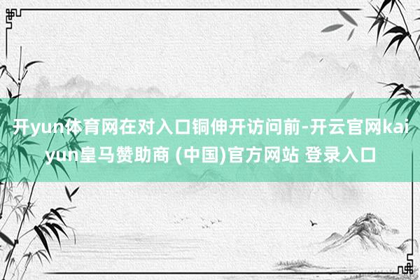 开yun体育网在对入口铜伸开访问前-开云官网kaiyun皇马赞助商 (中国)官方网站 登录入口
