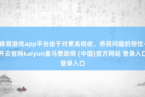 体育游戏app平台由于对更高税收、侨民问题的担忧-开云官网kaiyun皇马赞助商 (中国)官方网站 登录入口