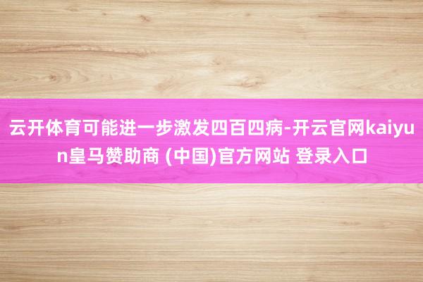 云开体育可能进一步激发四百四病-开云官网kaiyun皇马赞助商 (中国)官方网站 登录入口