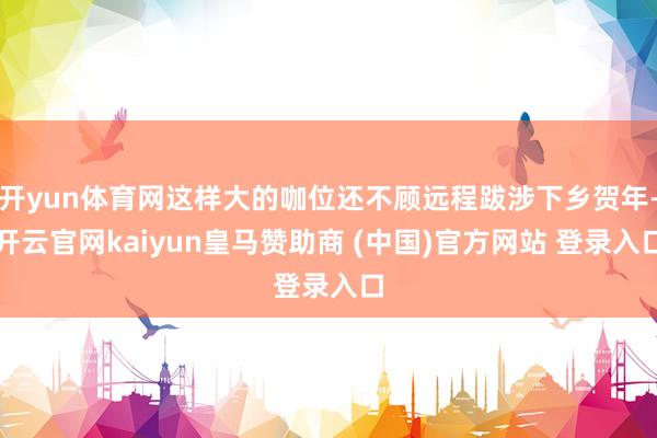 开yun体育网这样大的咖位还不顾远程跋涉下乡贺年-开云官网kaiyun皇马赞助商 (中国)官方网站 登录入口
