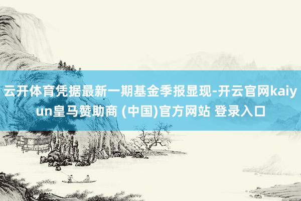 云开体育凭据最新一期基金季报显现-开云官网kaiyun皇马赞助商 (中国)官方网站 登录入口