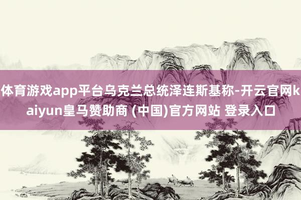 体育游戏app平台乌克兰总统泽连斯基称-开云官网kaiyun皇马赞助商 (中国)官方网站 登录入口