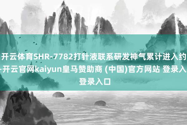 开云体育SHR-7782打针液联系研发神气累计进入约4-开云官网kaiyun皇马赞助商 (中国)官方网站 登录入口