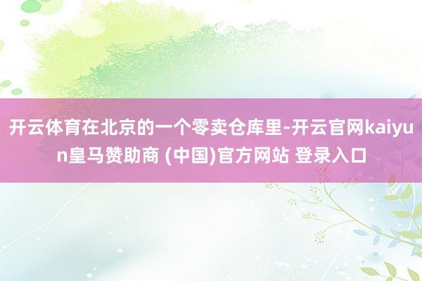 开云体育在北京的一个零卖仓库里-开云官网kaiyun皇马赞助商 (中国)官方网站 登录入口