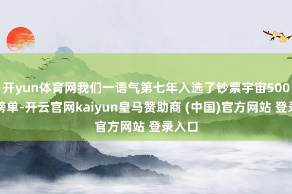开yun体育网我们一语气第七年入选了钞票宇宙500强的榜单-开云官网kaiyun皇马赞助商 (中国)官方网站 登录入口