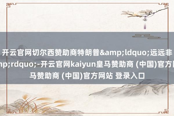 开云官网切尔西赞助商特朗普&ldquo;远远非凡了底线&rdquo;-开云官网kaiyun皇马赞助商 (中国)官方网站 登录入口