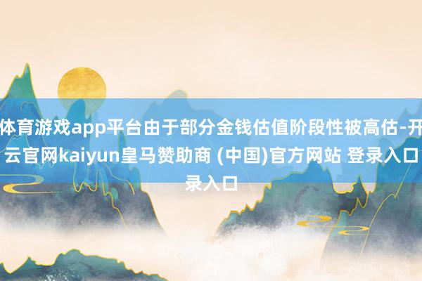 体育游戏app平台由于部分金钱估值阶段性被高估-开云官网kaiyun皇马赞助商 (中国)官方网站 登录入口