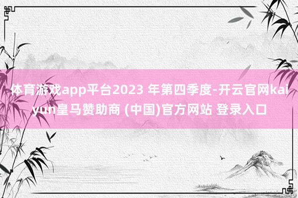 体育游戏app平台2023 年第四季度-开云官网kaiyun皇马赞助商 (中国)官方网站 登录入口