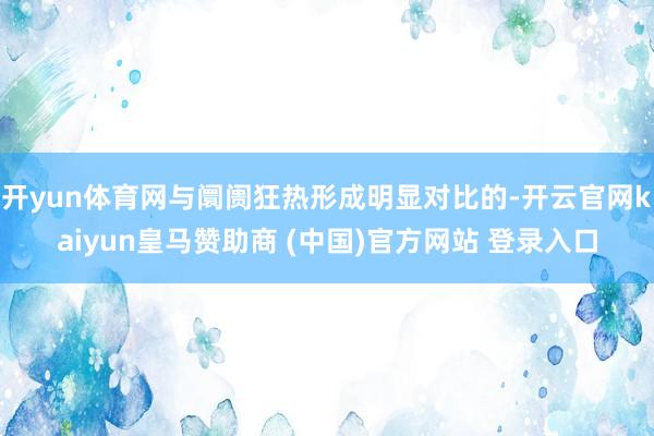 开yun体育网与阛阓狂热形成明显对比的-开云官网kaiyun皇马赞助商 (中国)官方网站 登录入口