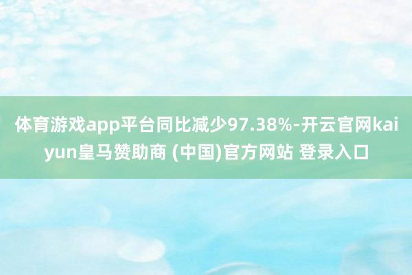 体育游戏app平台同比减少97.38%-开云官网kaiyun皇马赞助商 (中国)官方网站 登录入口