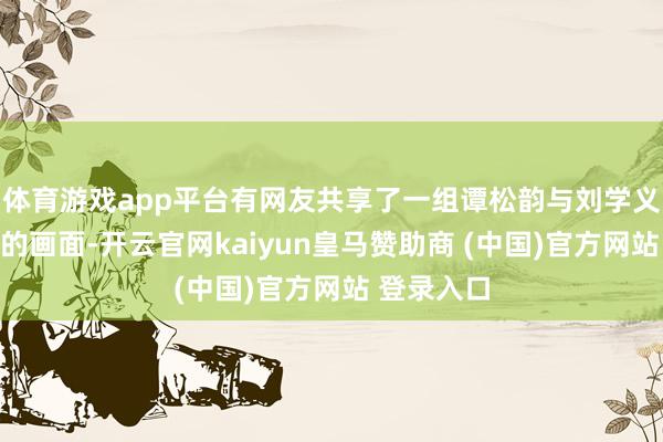 体育游戏app平台有网友共享了一组谭松韵与刘学义同框拍摄的画面-开云官网kaiyun皇马赞助商 (中国)官方网站 登录入口