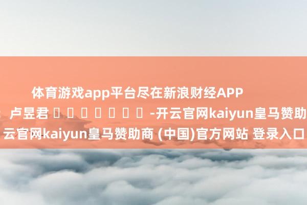 体育游戏app平台尽在新浪财经APP            						牵累剪辑：卢昱君 							-开云官网kaiyun皇马赞助商 (中国)官方网站 登录入口