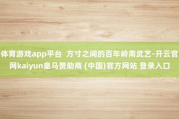 体育游戏app平台  方寸之间的百年岭南武艺-开云官网kaiyun皇马赞助商 (中国)官方网站 登录入口