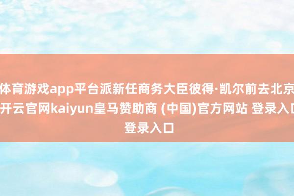 体育游戏app平台派新任商务大臣彼得·凯尔前去北京-开云官网kaiyun皇马赞助商 (中国)官方网站 登录入口