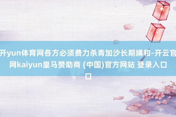 开yun体育网各方必须费力杀青加沙长期媾和-开云官网kaiyun皇马赞助商 (中国)官方网站 登录入口