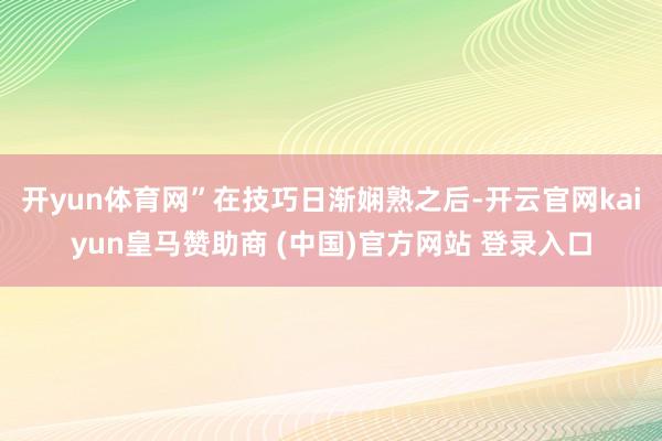 开yun体育网”在技巧日渐娴熟之后-开云官网kaiyun皇马赞助商 (中国)官方网站 登录入口