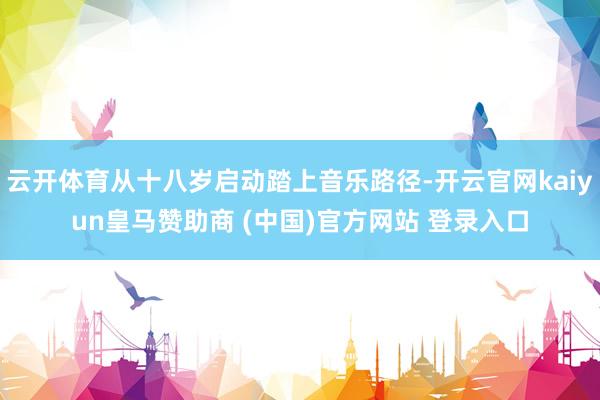 云开体育从十八岁启动踏上音乐路径-开云官网kaiyun皇马赞助商 (中国)官方网站 登录入口