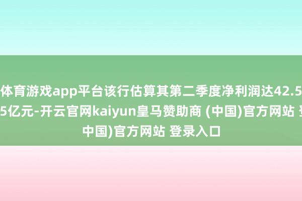 体育游戏app平台该行估算其第二季度净利润达42.5亿至51.5亿元-开云官网kaiyun皇马赞助商 (中国)官方网站 登录入口